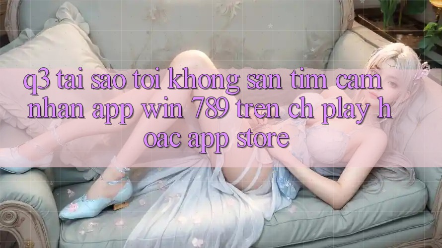 Q3: Tại sao tôi không săn tìm cảm nhận app Win 789 trên CH Play hoặc App Store? Q3: Tại sao tôi không săn tìm cảm nhận app Win 789 trên CH Play hoặc App Store?