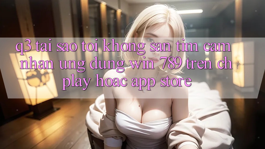 Q3: Tại sao tôi không săn tìm cảm nhận ứng dụng Win 789 trên CH Play hoặc App Store?