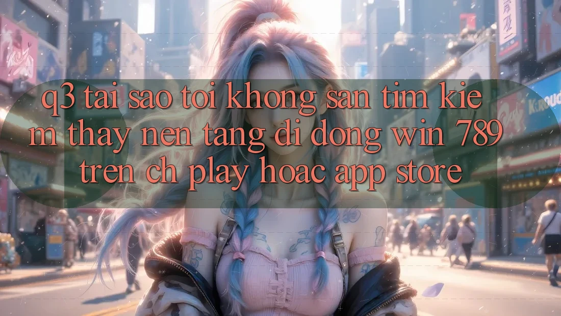 Q3: Tại sao tôi không săn tìm kiếm thấy nền tảng di động Win 789 trên CH Play hoặc App Store?