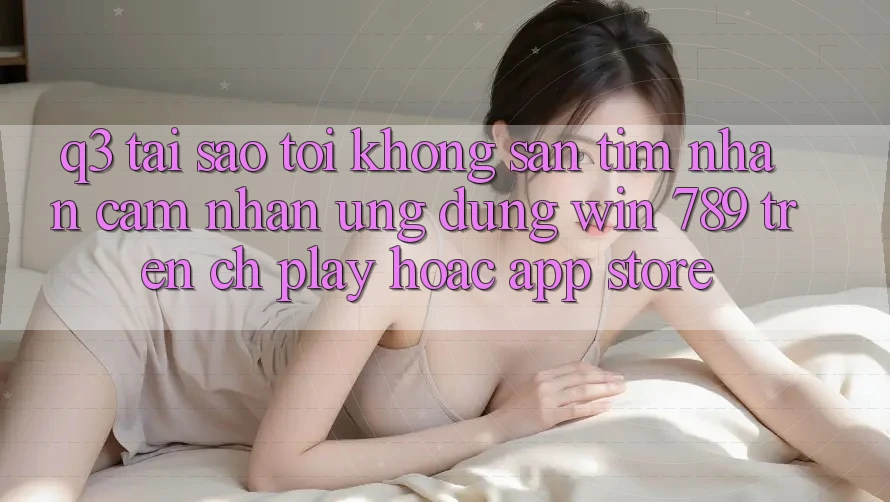 Q3: Tại sao tôi không săn tìm nhận cảm nhận ứng dụng Win 789 trên CH Play hoặc App Store?