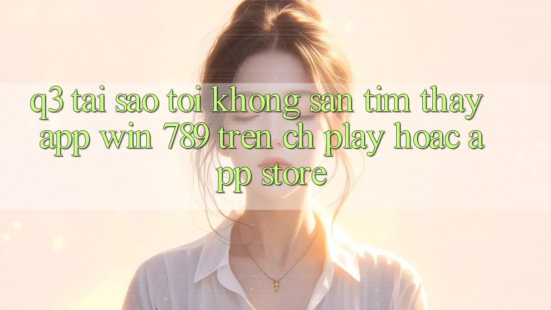 Q3: Tại sao tôi không săn tìm thấy app Win 789 trên CH Play hoặc App Store? Q3: Tại sao tôi không săn tìm thấy app Win 789 trên CH Play hoặc App Store?