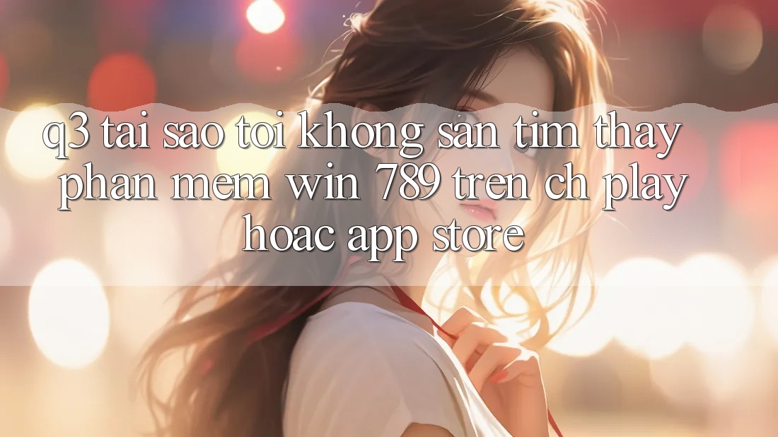 Q3: Tại sao tôi không săn tìm thấy phần mềm Win 789 trên CH Play hoặc App Store? Q3: Tại sao tôi không săn tìm thấy phần mềm Win 789 trên CH Play hoặc App Store?