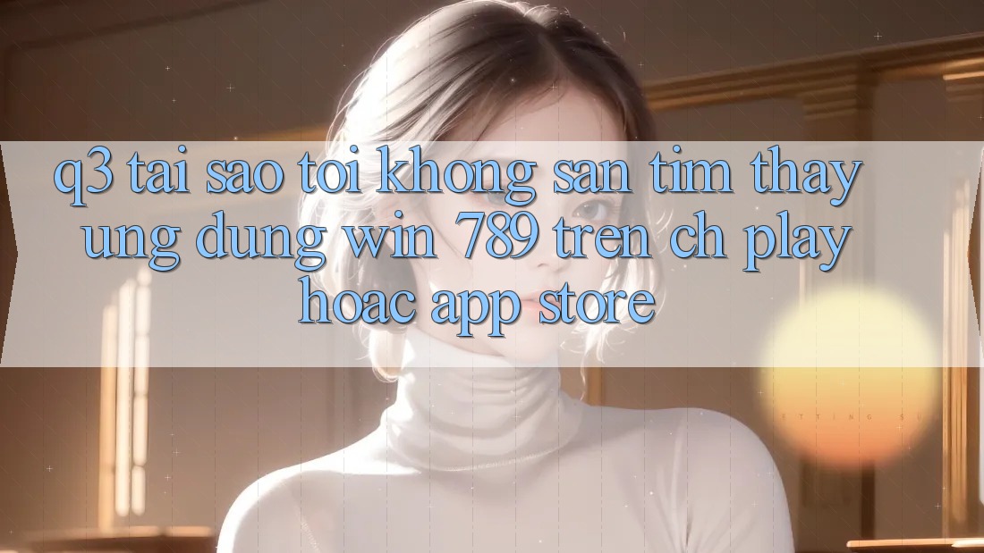 Q3: Tại sao tôi không săn tìm thấy ứng dụng Win 789 trên CH Play hoặc App Store? Q3: Tại sao tôi không săn tìm thấy ứng dụng Win 789 trên CH Play hoặc App Store?
