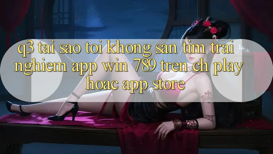 Q3: Tại sao tôi không săn tìm trải nghiệm app Win 789 trên CH Play hoặc App Store? Q3: Tại sao tôi không săn tìm trải nghiệm app Win 789 trên CH Play hoặc App Store?