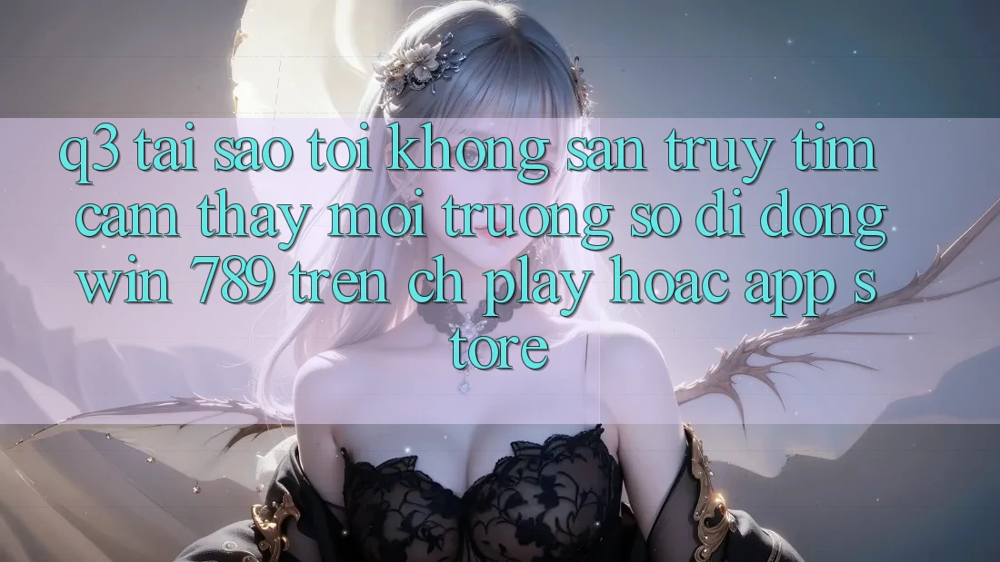 Q3: Tại sao tôi không săn truy tìm cảm thấy môi trường số di động Win 789 trên CH Play hoặc App Store? Q3: Tại sao tôi không săn truy tìm cảm thấy môi trường số di động Win 789 trên CH Play hoặc App Store?