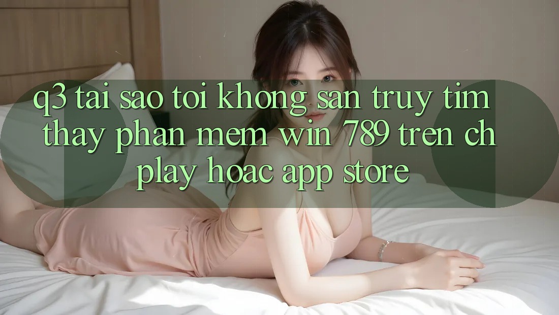 Q3: Tại sao tôi không săn truy tìm thấy phần mềm Win 789 trên CH Play hoặc App Store?