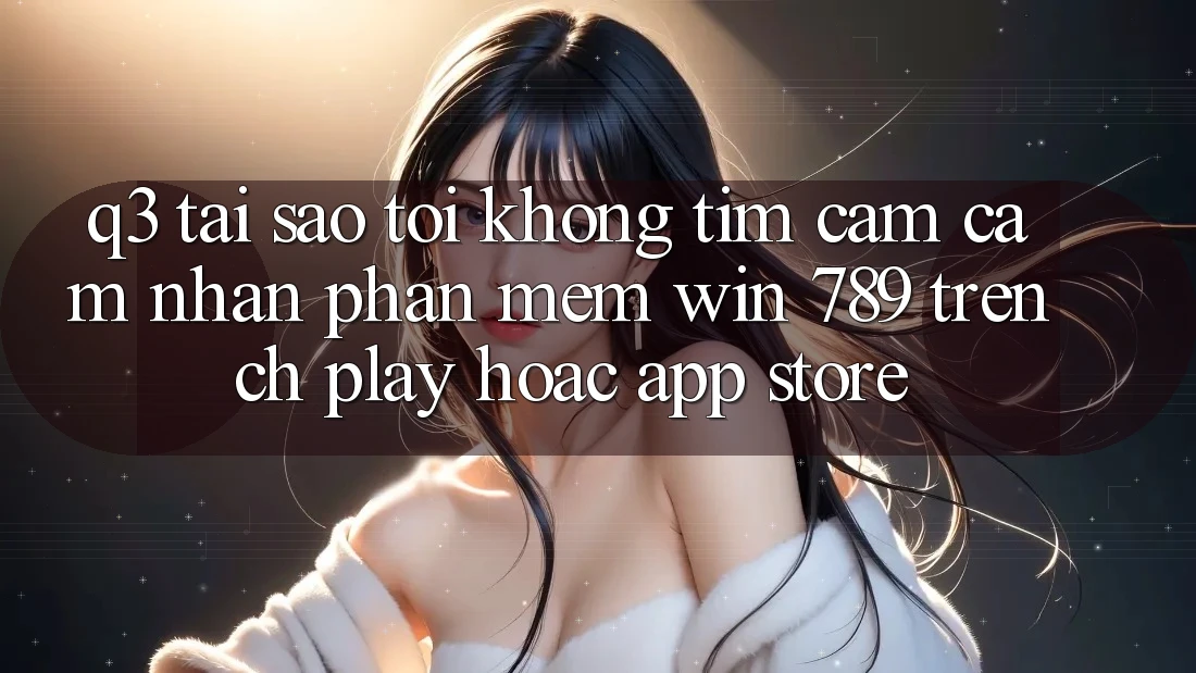 Q3: Tại sao tôi không tìm cảm cảm nhận phần mềm Win 789 trên CH Play hoặc App Store?
