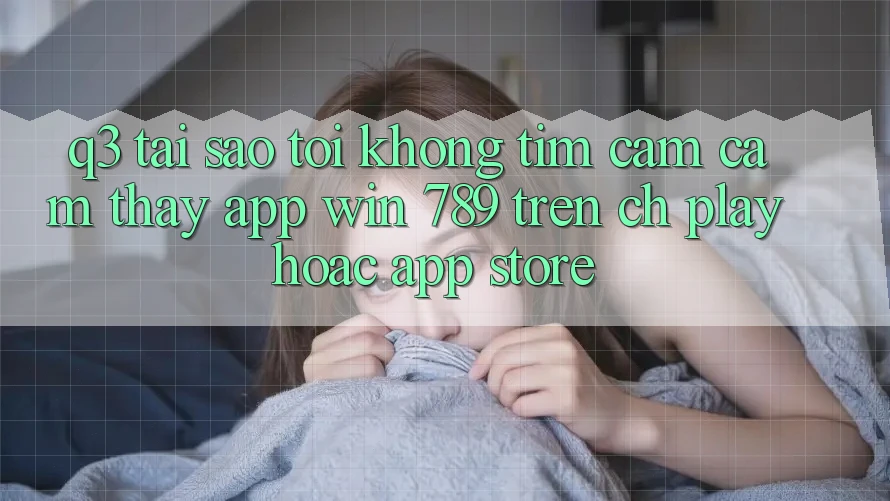 Q3: Tại sao tôi không tìm cảm cảm thấy app Win 789 trên CH Play hoặc App Store? Q3: Tại sao tôi không tìm cảm cảm thấy app Win 789 trên CH Play hoặc App Store?