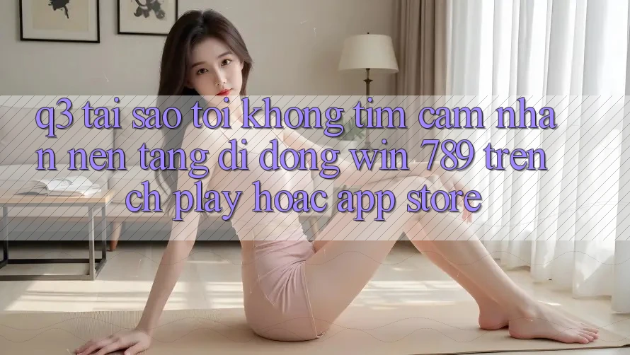 Q3: Tại sao tôi không tìm cảm nhận nền tảng di động Win 789 trên CH Play hoặc App Store? Q3: Tại sao tôi không tìm cảm nhận nền tảng di động Win 789 trên CH Play hoặc App Store?