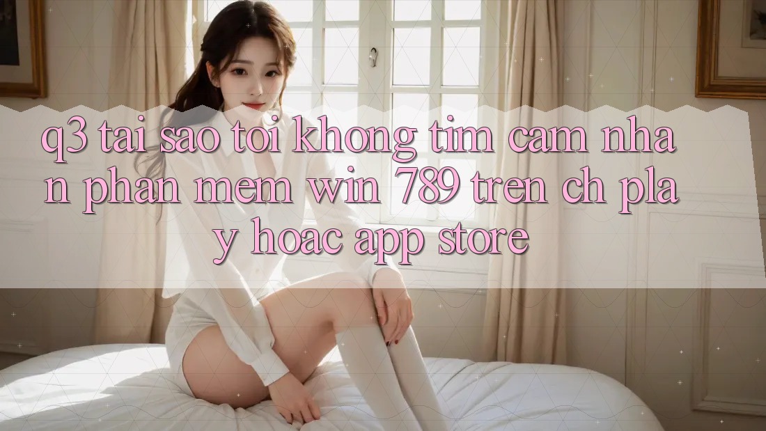 Q3: Tại sao tôi không tìm cảm nhận phần mềm Win 789 trên CH Play hoặc App Store?