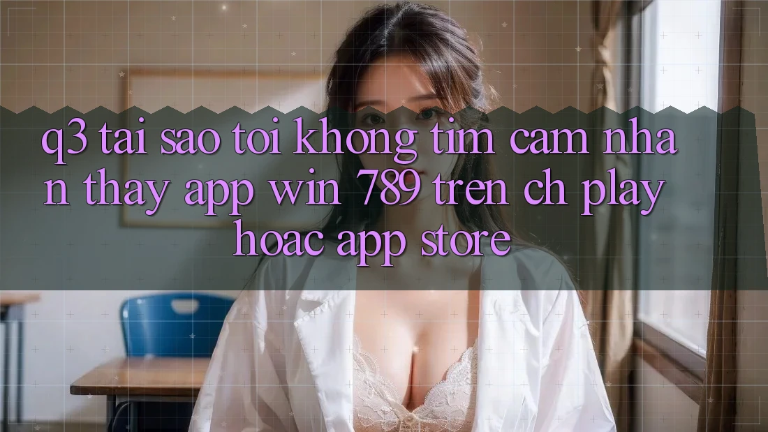 Q3: Tại sao tôi không tìm cảm nhận thấy app Win 789 trên CH Play hoặc App Store?