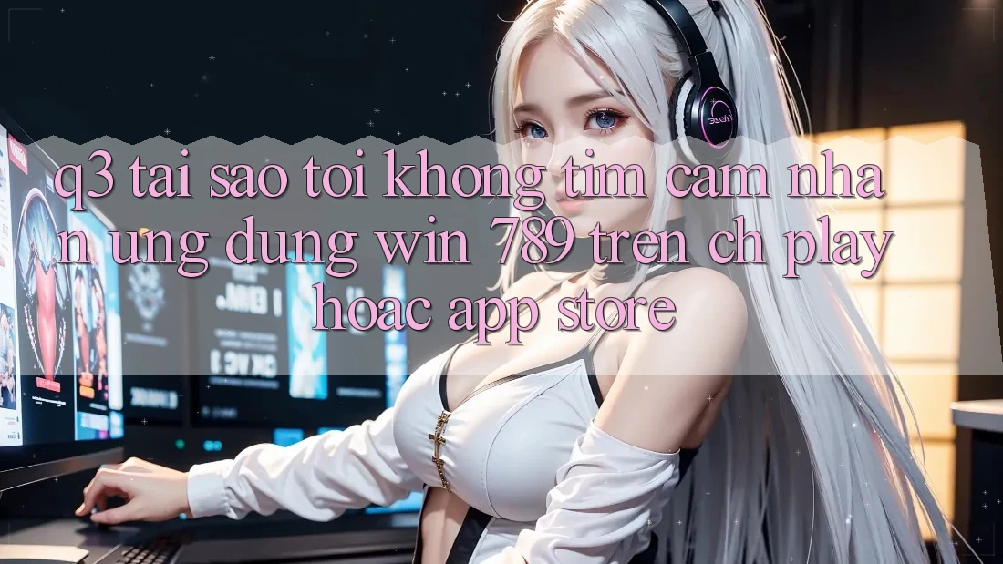 Q3: Tại sao tôi không tìm cảm nhận ứng dụng Win 789 trên CH Play hoặc App Store?