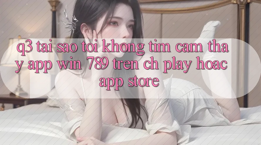 Q3: Tại sao tôi không tìm cảm thấy app Win 789 trên CH Play hoặc App Store? Q3: Tại sao tôi không tìm cảm thấy app Win 789 trên CH Play hoặc App Store?