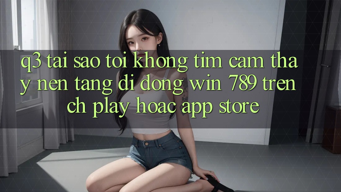 Q3: Tại sao tôi không tìm cảm thấy nền tảng di động Win 789 trên CH Play hoặc App Store? Q3: Tại sao tôi không tìm cảm thấy nền tảng di động Win 789 trên CH Play hoặc App Store?