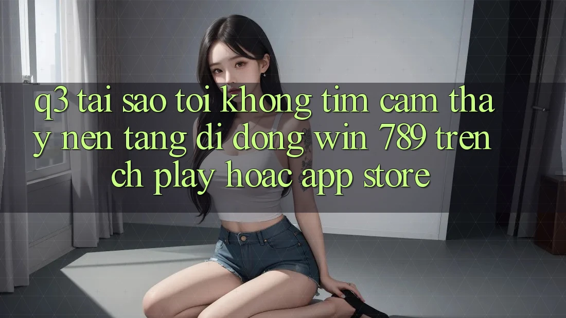 Q3: Tại sao tôi không tìm cảm thấy nền tảng di động Win 789 trên CH Play hoặc App Store? Q3: Tại sao tôi không tìm cảm thấy nền tảng di động Win 789 trên CH Play hoặc App Store?
