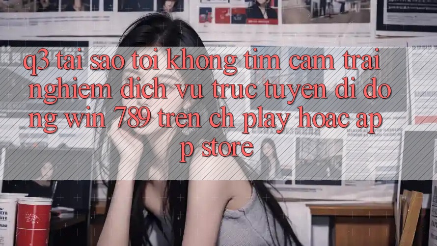 Q3: Tại sao tôi không tìm cảm trải nghiệm dịch vụ trực tuyến di động Win 789 trên CH Play hoặc App Store? Q3: Tại sao tôi không tìm cảm trải nghiệm dịch vụ trực tuyến di động Win 789 trên CH Play hoặc App Store?
