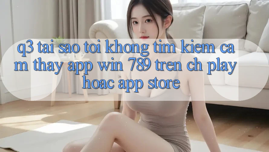 Q3: Tại sao tôi không tìm kiếm cảm thấy app Win 789 trên CH Play hoặc App Store? Q3: Tại sao tôi không tìm kiếm cảm thấy app Win 789 trên CH Play hoặc App Store?