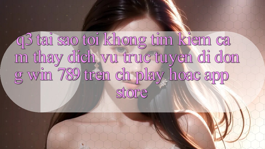 Q3: Tại sao tôi không tìm kiếm cảm thấy dịch vụ trực tuyến di động Win 789 trên CH Play hoặc App Store?