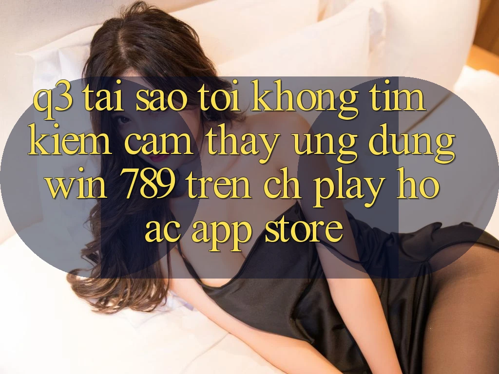 Q3: Tại sao tôi không tìm kiếm cảm thấy ứng dụng Win 789 trên CH Play hoặc App Store? Q3: Tại sao tôi không tìm kiếm cảm thấy ứng dụng Win 789 trên CH Play hoặc App Store?