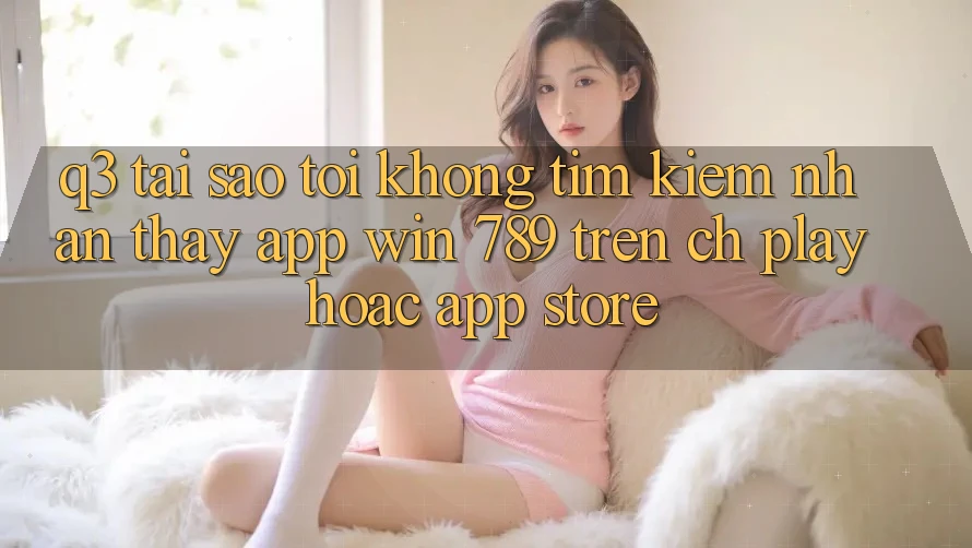 Q3: Tại sao tôi không tìm kiếm nhận thấy app Win 789 trên CH Play hoặc App Store? Q3: Tại sao tôi không tìm kiếm nhận thấy app Win 789 trên CH Play hoặc App Store?