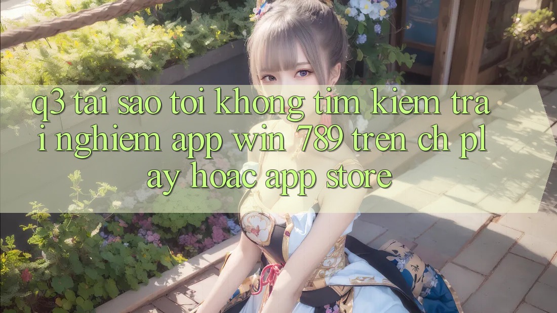 Q3: Tại sao tôi không tìm kiếm trải nghiệm app Win 789 trên CH Play hoặc App Store?