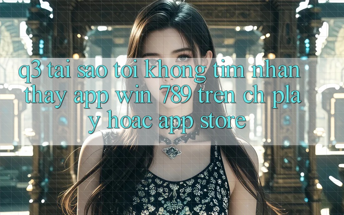 Q3: Tại sao tôi không tìm nhận thấy app Win 789 trên CH Play hoặc App Store? Q3: Tại sao tôi không tìm nhận thấy app Win 789 trên CH Play hoặc App Store?