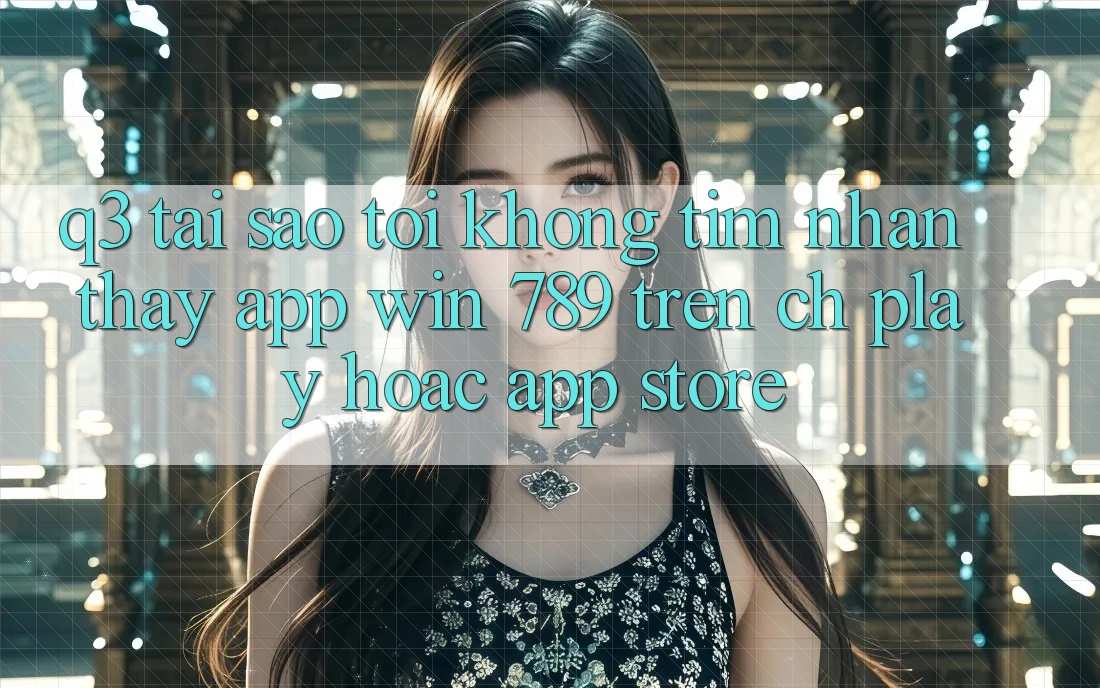 Q3: Tại sao tôi không tìm nhận thấy app Win 789 trên CH Play hoặc App Store? Q3: Tại sao tôi không tìm nhận thấy app Win 789 trên CH Play hoặc App Store?