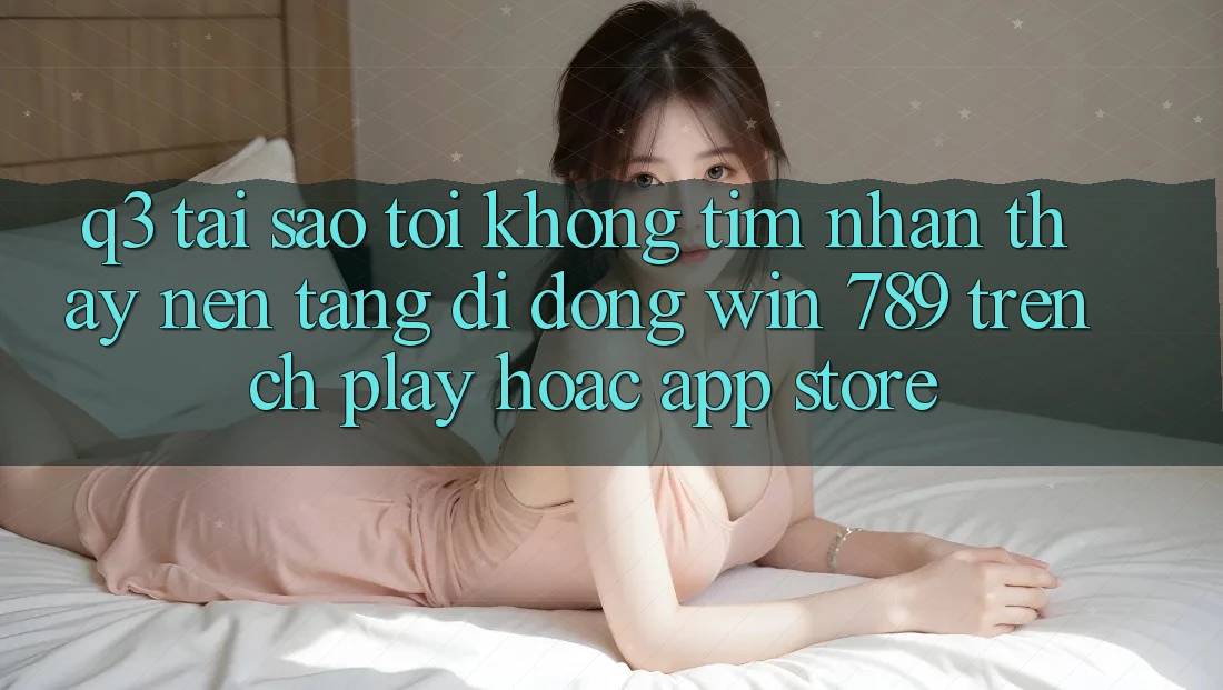 Q3: Tại sao tôi không tìm nhận thấy nền tảng di động Win 789 trên CH Play hoặc App Store?