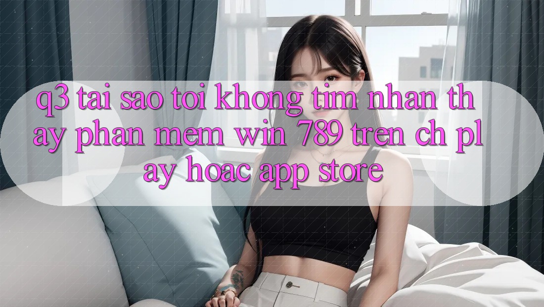 Q3: Tại sao tôi không tìm nhận thấy phần mềm Win 789 trên CH Play hoặc App Store? Q3: Tại sao tôi không tìm nhận thấy phần mềm Win 789 trên CH Play hoặc App Store?