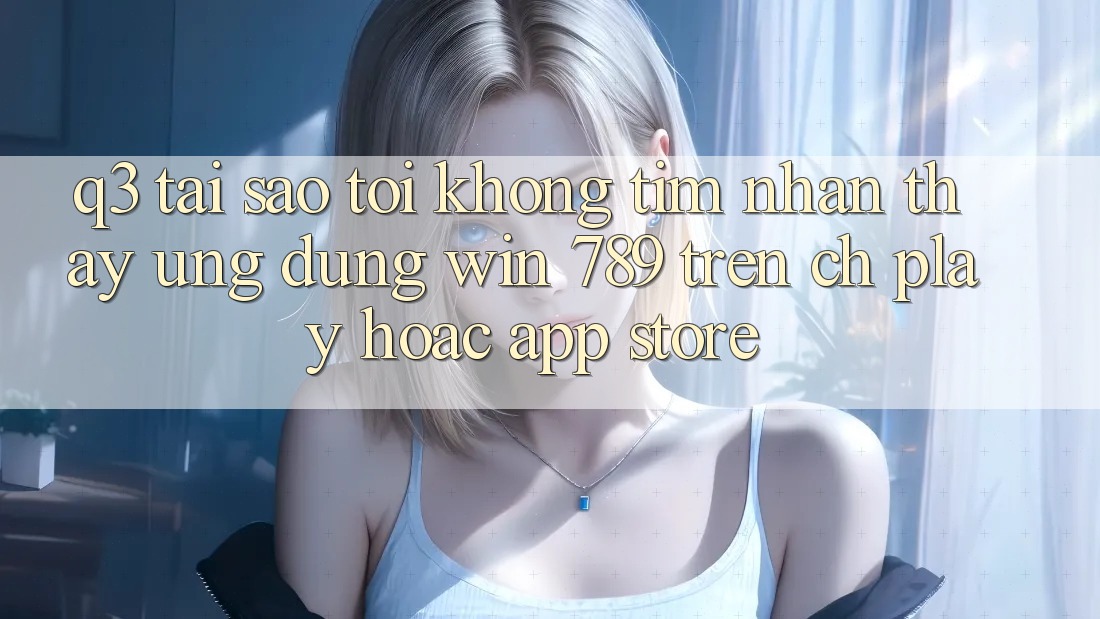 Q3: Tại sao tôi không tìm nhận thấy ứng dụng Win 789 trên CH Play hoặc App Store? Q3: Tại sao tôi không tìm nhận thấy ứng dụng Win 789 trên CH Play hoặc App Store?