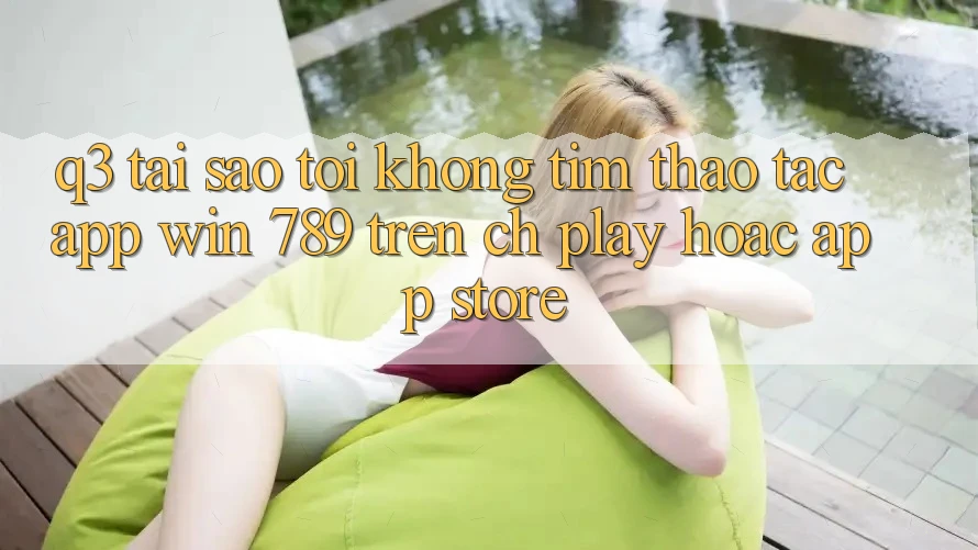 Q3: Tại sao tôi không tìm thao tác app Win 789 trên CH Play hoặc App Store? Q3: Tại sao tôi không tìm thao tác app Win 789 trên CH Play hoặc App Store?