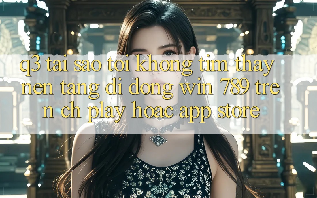 Q3: Tại sao tôi không tìm thấy nền tảng di động Win 789 trên CH Play hoặc App Store? Q3: Tại sao tôi không tìm thấy nền tảng di động Win 789 trên CH Play hoặc App Store?