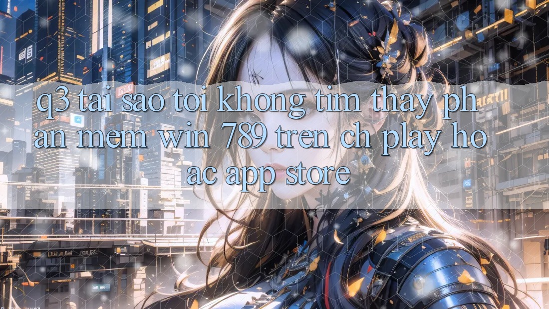 Q3: Tại sao tôi không tìm thấy phần mềm Win 789 trên CH Play hoặc App Store? Q3: Tại sao tôi không tìm thấy phần mềm Win 789 trên CH Play hoặc App Store?