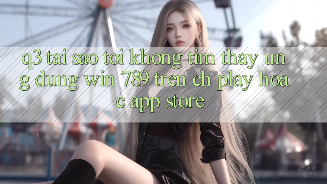 Q3: Tại sao tôi không tìm thấy ứng dụng Win 789 trên CH Play hoặc App Store?