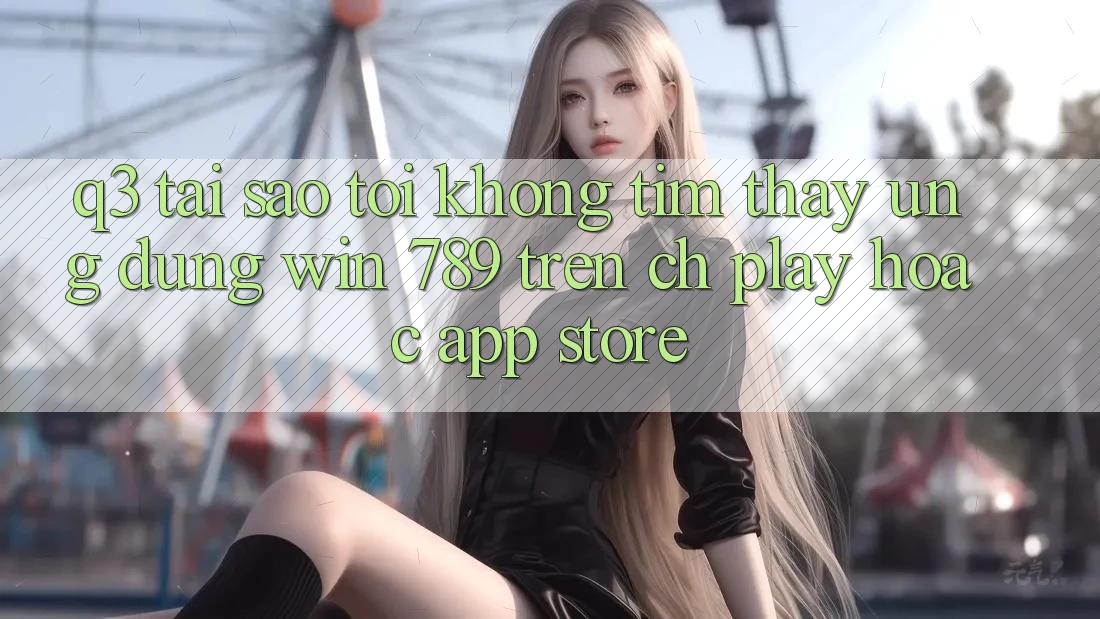 Q3: Tại sao tôi không tìm thấy ứng dụng Win 789 trên CH Play hoặc App Store? Q3: Tại sao tôi không tìm thấy ứng dụng Win 789 trên CH Play hoặc App Store?