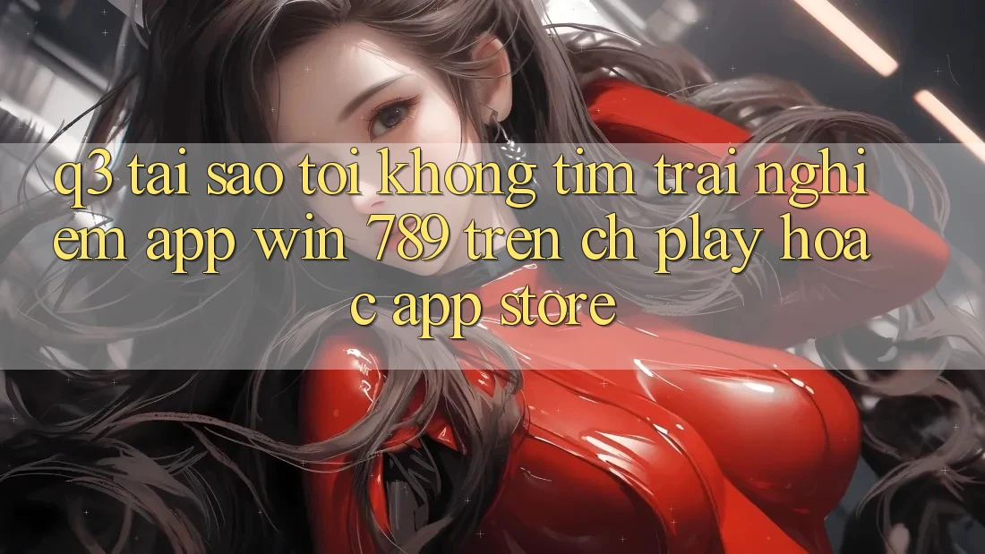 Q3: Tại sao tôi không tìm trải nghiệm app Win 789 trên CH Play hoặc App Store?