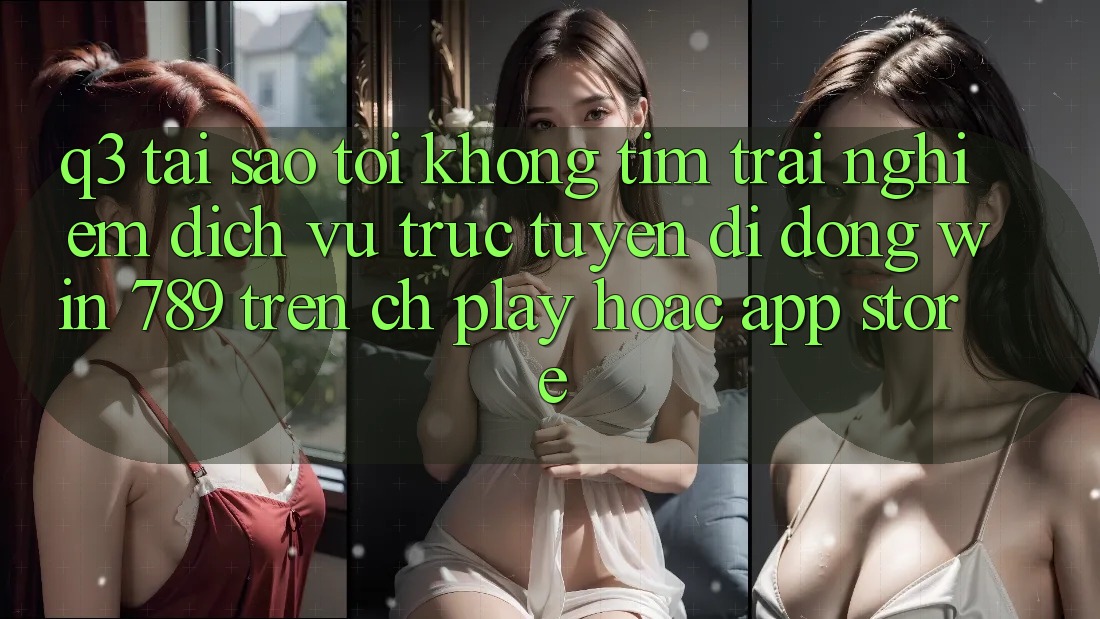 Q3: Tại sao tôi không tìm trải nghiệm dịch vụ trực tuyến di động Win 789 trên CH Play hoặc App Store?