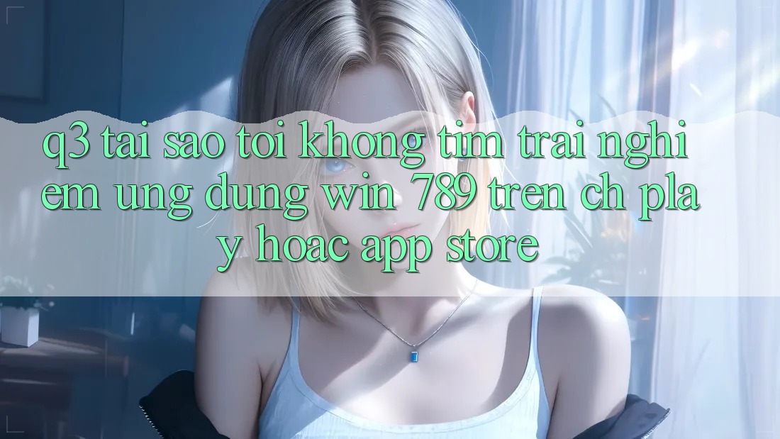 Q3: Tại sao tôi không tìm trải nghiệm ứng dụng Win 789 trên CH Play hoặc App Store? Q3: Tại sao tôi không tìm trải nghiệm ứng dụng Win 789 trên CH Play hoặc App Store?