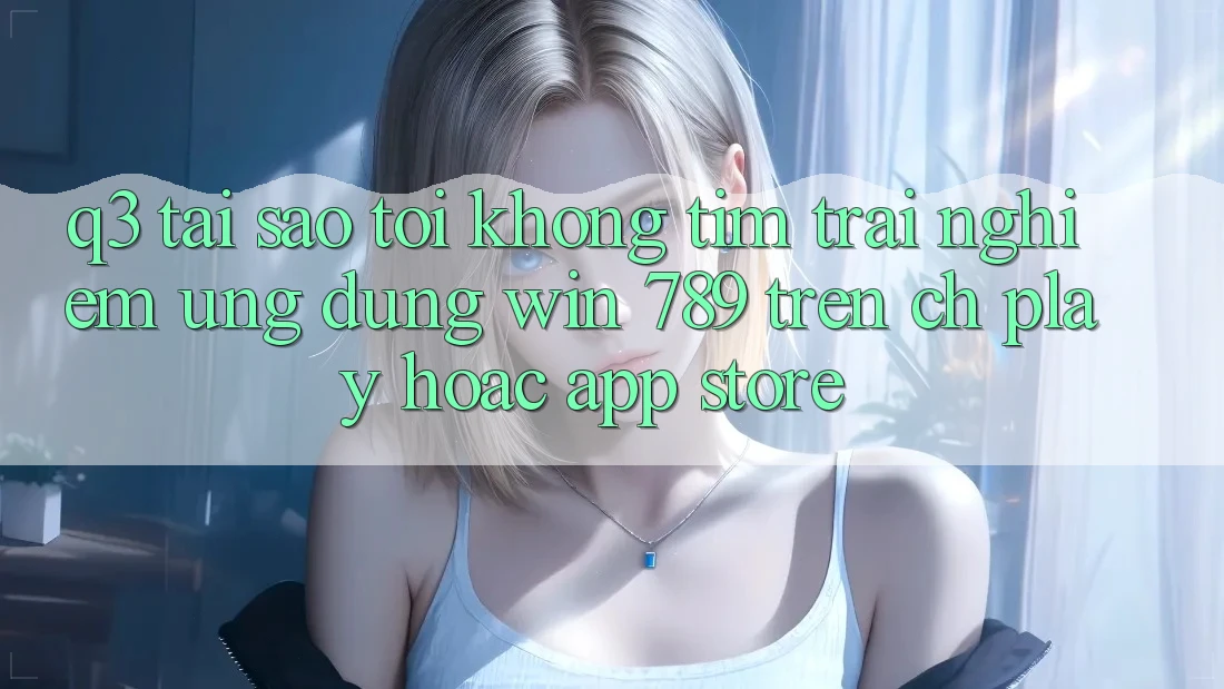 Q3: Tại sao tôi không tìm trải nghiệm ứng dụng Win 789 trên CH Play hoặc App Store?