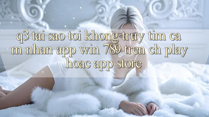 Q3: Tại sao tôi không truy tìm cảm nhận app Win 789 trên CH Play hoặc App Store? Q3: Tại sao tôi không truy tìm cảm nhận app Win 789 trên CH Play hoặc App Store?