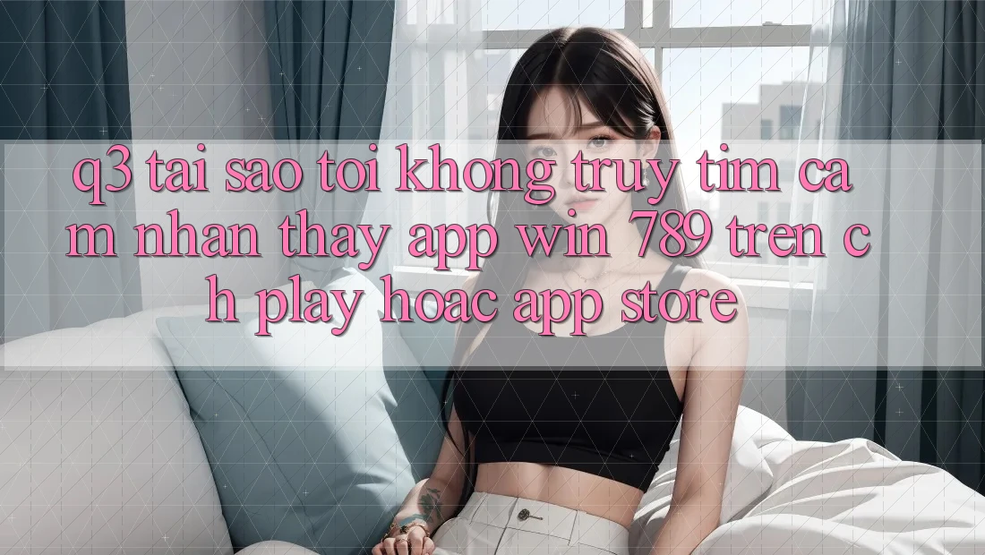 Q3: Tại sao tôi không truy tìm cảm nhận thấy app Win 789 trên CH Play hoặc App Store? Q3: Tại sao tôi không truy tìm cảm nhận thấy app Win 789 trên CH Play hoặc App Store?