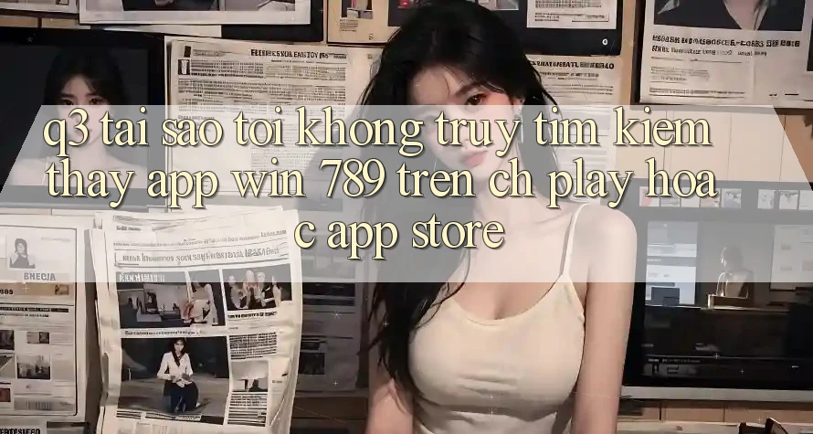 Q3: Tại sao tôi không truy tìm kiếm thấy app Win 789 trên CH Play hoặc App Store? Q3: Tại sao tôi không truy tìm kiếm thấy app Win 789 trên CH Play hoặc App Store?
