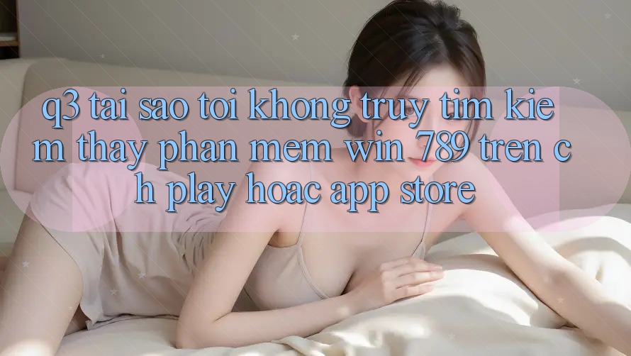 Q3: Tại sao tôi không truy tìm kiếm thấy phần mềm Win 789 trên CH Play hoặc App Store? Q3: Tại sao tôi không truy tìm kiếm thấy phần mềm Win 789 trên CH Play hoặc App Store?