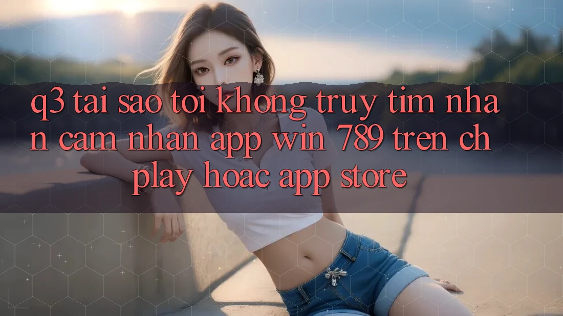 Q3: Tại sao tôi không truy tìm nhận cảm nhận app Win 789 trên CH Play hoặc App Store? Q3: Tại sao tôi không truy tìm nhận cảm nhận app Win 789 trên CH Play hoặc App Store?