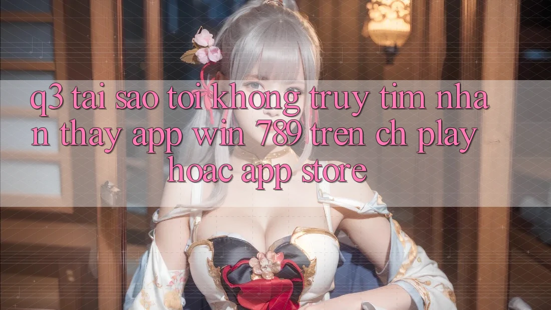 Q3: Tại sao tôi không truy tìm nhận thấy app Win 789 trên CH Play hoặc App Store? Q3: Tại sao tôi không truy tìm nhận thấy app Win 789 trên CH Play hoặc App Store?