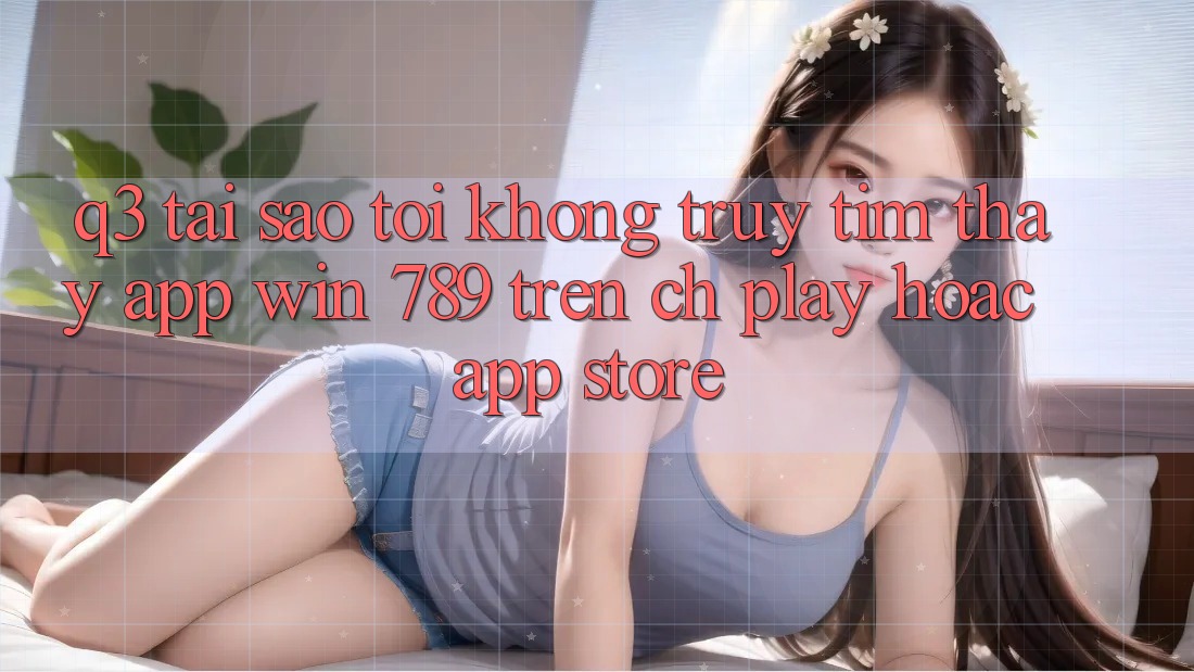 Q3: Tại sao tôi không truy tìm thấy app Win 789 trên CH Play hoặc App Store? Q3: Tại sao tôi không truy tìm thấy app Win 789 trên CH Play hoặc App Store?