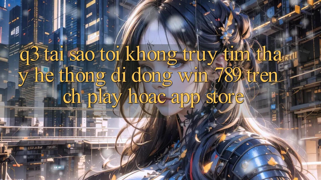 Q3: Tại sao tôi không truy tìm thấy hệ thống di động Win 789 trên CH Play hoặc App Store? Q3: Tại sao tôi không truy tìm thấy hệ thống di động Win 789 trên CH Play hoặc App Store?