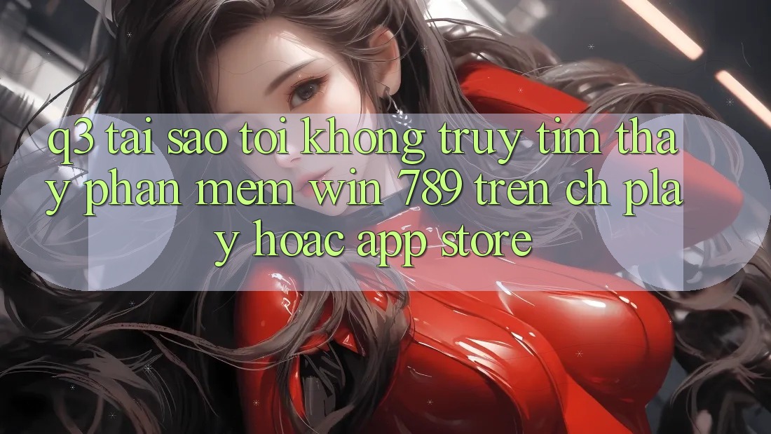 Q3: Tại sao tôi không truy tìm thấy phần mềm Win 789 trên CH Play hoặc App Store? Q3: Tại sao tôi không truy tìm thấy phần mềm Win 789 trên CH Play hoặc App Store?