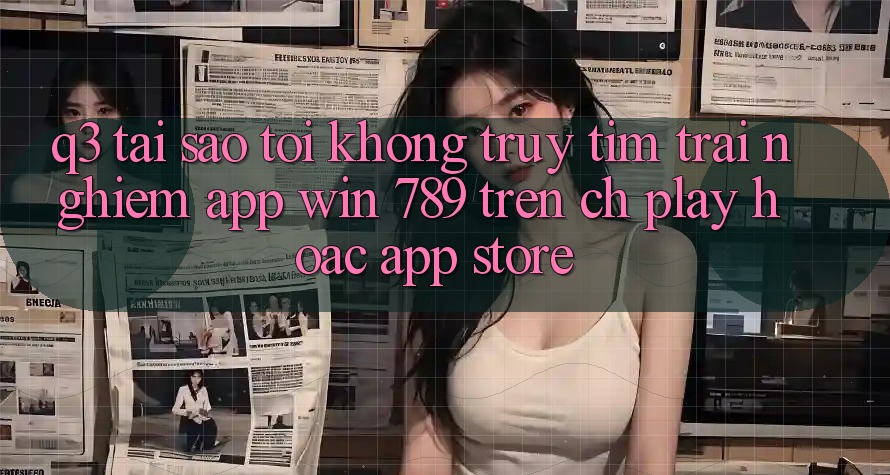 Q3: Tại sao tôi không truy tìm trải nghiệm app Win 789 trên CH Play hoặc App Store?