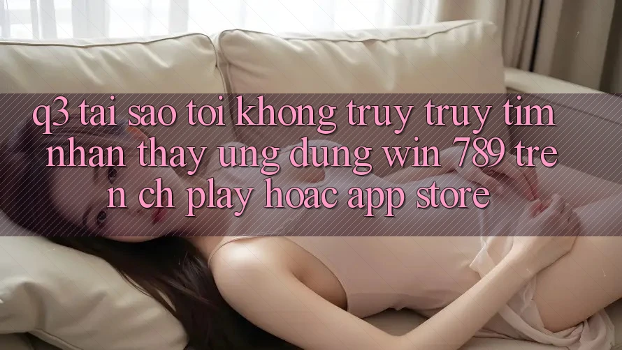 Q3: Tại sao tôi không truy truy tìm nhận thấy ứng dụng Win 789 trên CH Play hoặc App Store?